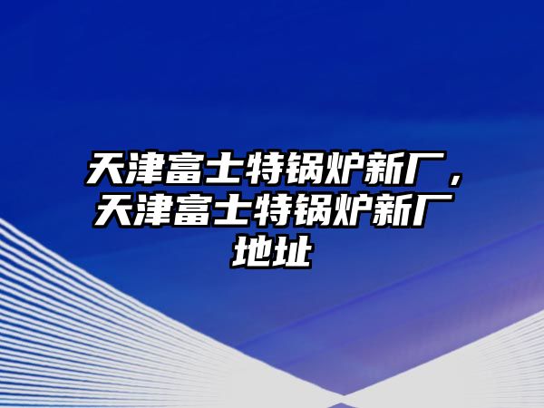 天津富士特鍋爐新廠，天津富士特鍋爐新廠地址