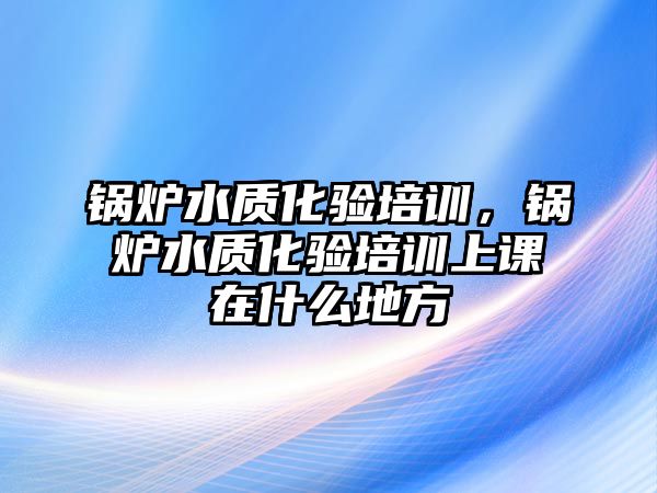 鍋爐水質化驗培訓，鍋爐水質化驗培訓上課在什么地方