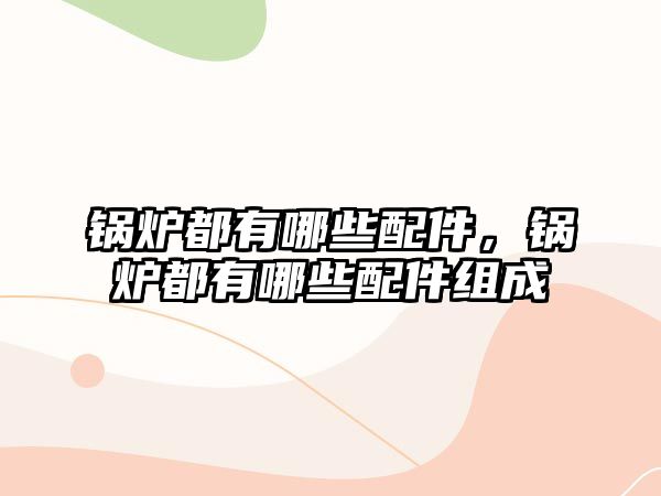 鍋爐都有哪些配件，鍋爐都有哪些配件組成