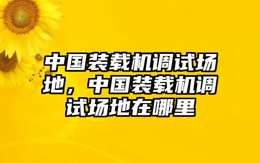 中國(guó)裝載機(jī)調(diào)試場(chǎng)地，中國(guó)裝載機(jī)調(diào)試場(chǎng)地在哪里