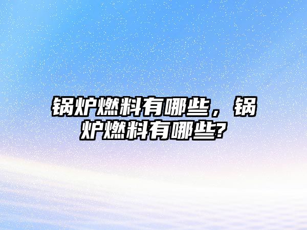 鍋爐燃料有哪些，鍋爐燃料有哪些?