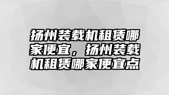 揚(yáng)州裝載機(jī)租賃哪家便宜，揚(yáng)州裝載機(jī)租賃哪家便宜點(diǎn)