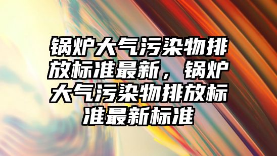 鍋爐大氣污染物排放標準最新，鍋爐大氣污染物排放標準最新標準