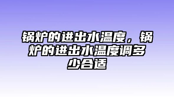 鍋爐的進(jìn)出水溫度，鍋爐的進(jìn)出水溫度調(diào)多少合適