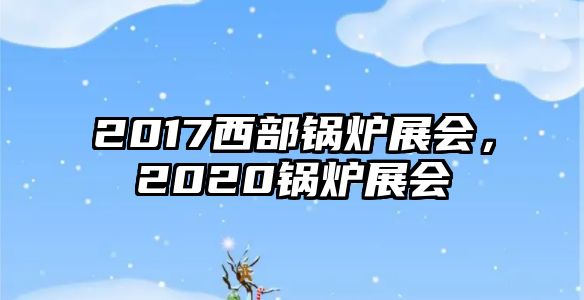 2017西部鍋爐展會(huì)，2020鍋爐展會(huì)