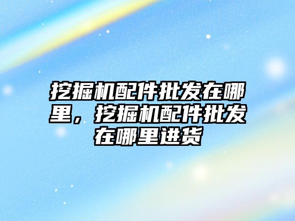 挖掘機配件批發(fā)在哪里，挖掘機配件批發(fā)在哪里進貨