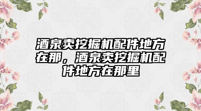 酒泉賣挖掘機(jī)配件地方在那，酒泉賣挖掘機(jī)配件地方在那里