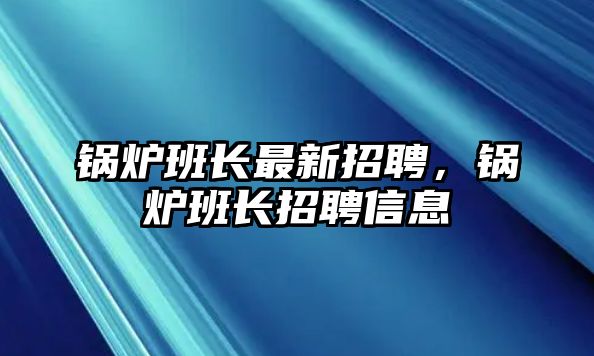 鍋爐班長最新招聘，鍋爐班長招聘信息