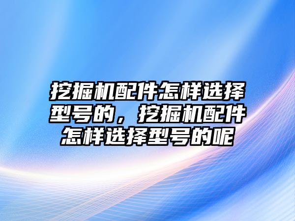 挖掘機配件怎樣選擇型號的，挖掘機配件怎樣選擇型號的呢