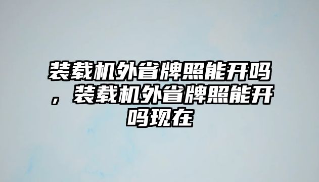 裝載機外省牌照能開嗎，裝載機外省牌照能開嗎現(xiàn)在