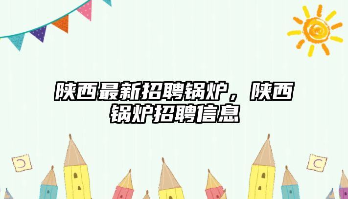 陜西最新招聘鍋爐，陜西鍋爐招聘信息