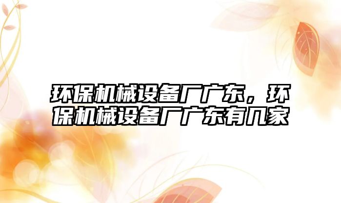 環(huán)保機械設(shè)備廠廣東，環(huán)保機械設(shè)備廠廣東有幾家