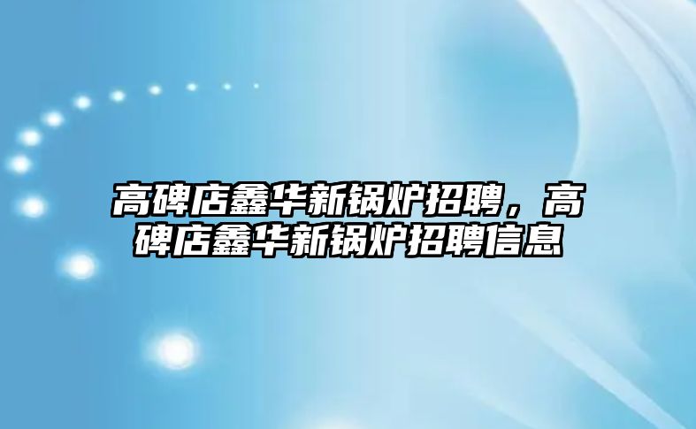 高碑店鑫華新鍋爐招聘，高碑店鑫華新鍋爐招聘信息