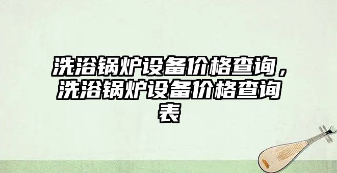 洗浴鍋爐設備價格查詢，洗浴鍋爐設備價格查詢表