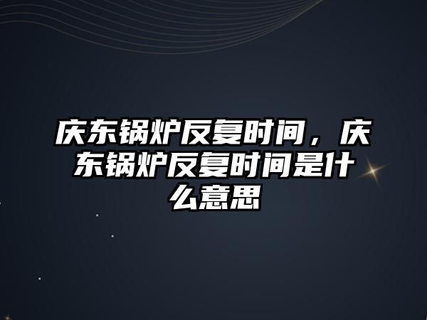 慶東鍋爐反復(fù)時間，慶東鍋爐反復(fù)時間是什么意思