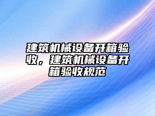 建筑機(jī)械設(shè)備開箱驗(yàn)收，建筑機(jī)械設(shè)備開箱驗(yàn)收規(guī)范