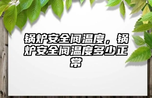 鍋爐安全閥溫度，鍋爐安全閥溫度多少正常