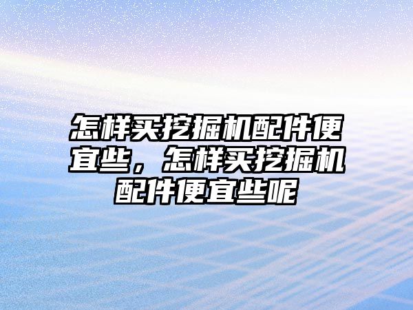 怎樣買挖掘機配件便宜些，怎樣買挖掘機配件便宜些呢