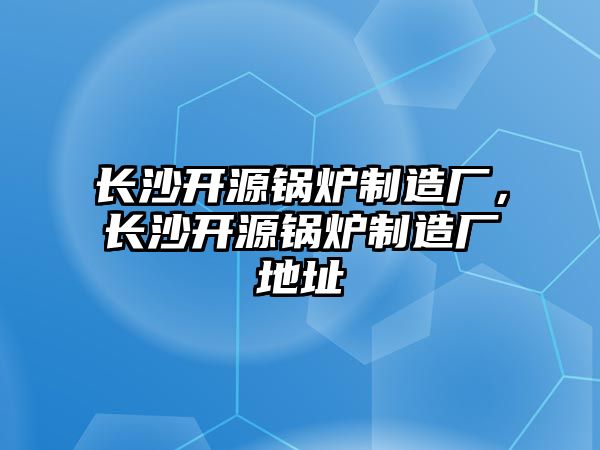 長沙開源鍋爐制造廠，長沙開源鍋爐制造廠地址