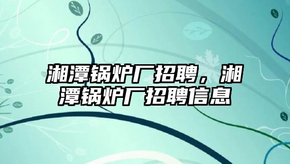 湘潭鍋爐廠招聘，湘潭鍋爐廠招聘信息