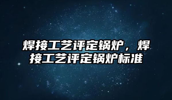 焊接工藝評定鍋爐，焊接工藝評定鍋爐標準