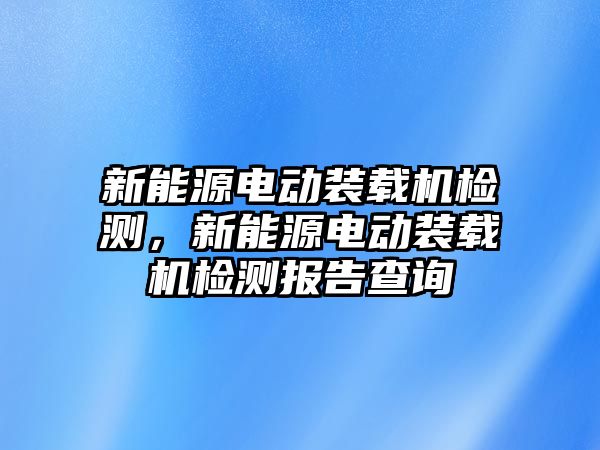 新能源電動裝載機檢測，新能源電動裝載機檢測報告查詢