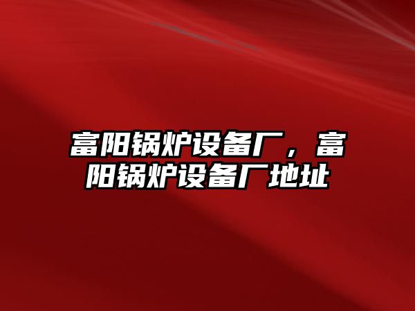 富陽(yáng)鍋爐設(shè)備廠，富陽(yáng)鍋爐設(shè)備廠地址