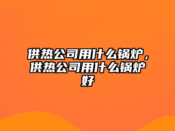 供熱公司用什么鍋爐，供熱公司用什么鍋爐好