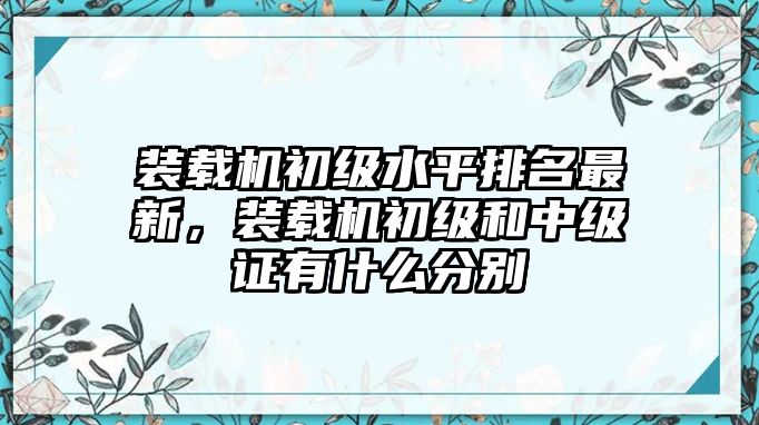 裝載機(jī)初級(jí)水平排名最新，裝載機(jī)初級(jí)和中級(jí)證有什么分別