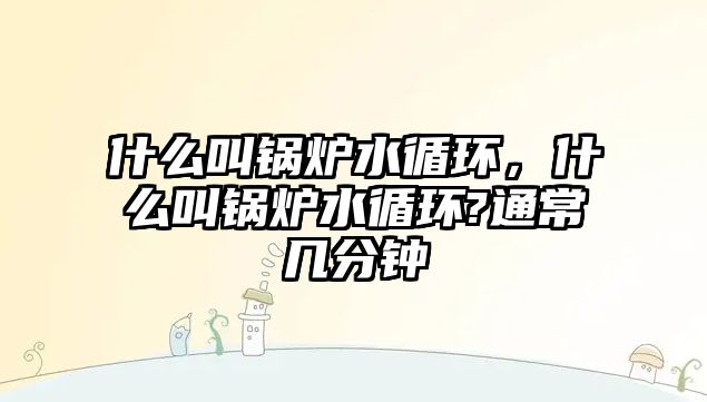 什么叫鍋爐水循環(huán)，什么叫鍋爐水循環(huán)?通常幾分鐘