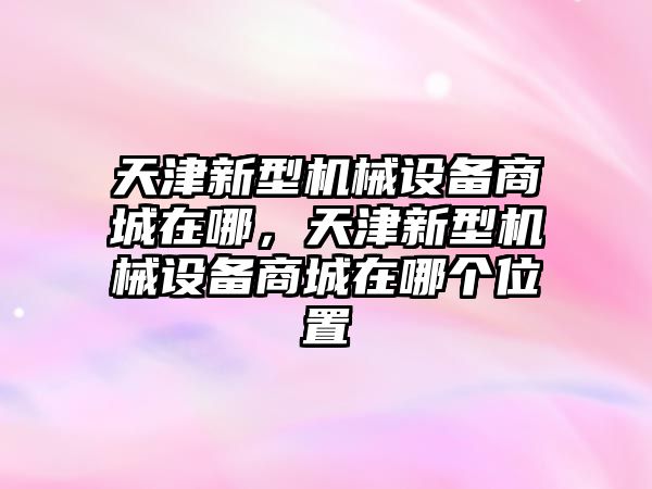 天津新型機(jī)械設(shè)備商城在哪，天津新型機(jī)械設(shè)備商城在哪個(gè)位置