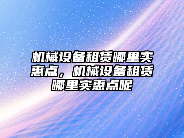 機械設(shè)備租賃哪里實惠點，機械設(shè)備租賃哪里實惠點呢