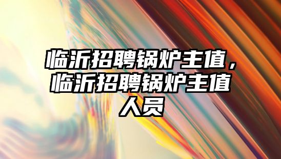 臨沂招聘鍋爐主值，臨沂招聘鍋爐主值人員