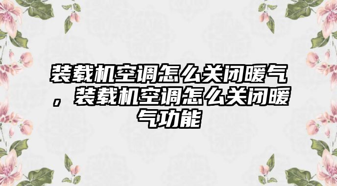 裝載機(jī)空調(diào)怎么關(guān)閉暖氣，裝載機(jī)空調(diào)怎么關(guān)閉暖氣功能