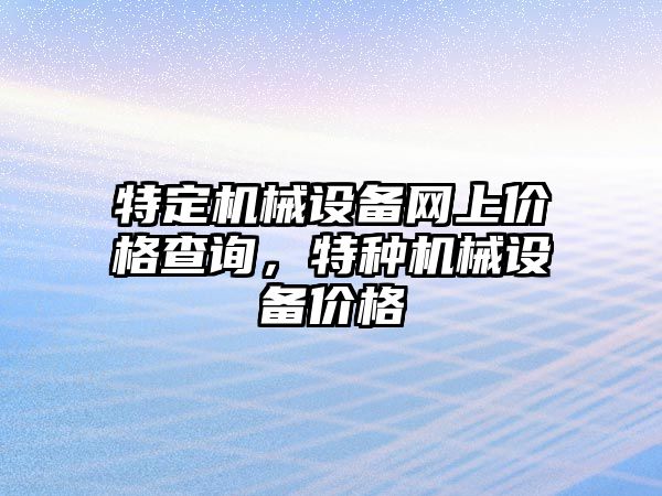 特定機(jī)械設(shè)備網(wǎng)上價(jià)格查詢，特種機(jī)械設(shè)備價(jià)格