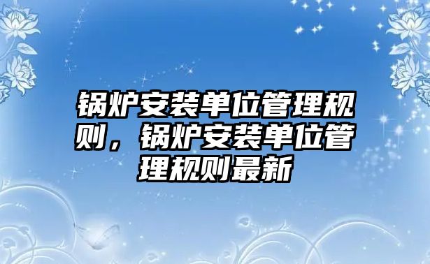 鍋爐安裝單位管理規(guī)則，鍋爐安裝單位管理規(guī)則最新