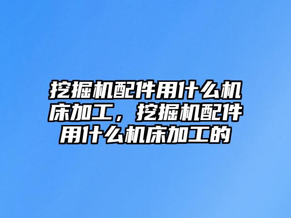 挖掘機配件用什么機床加工，挖掘機配件用什么機床加工的