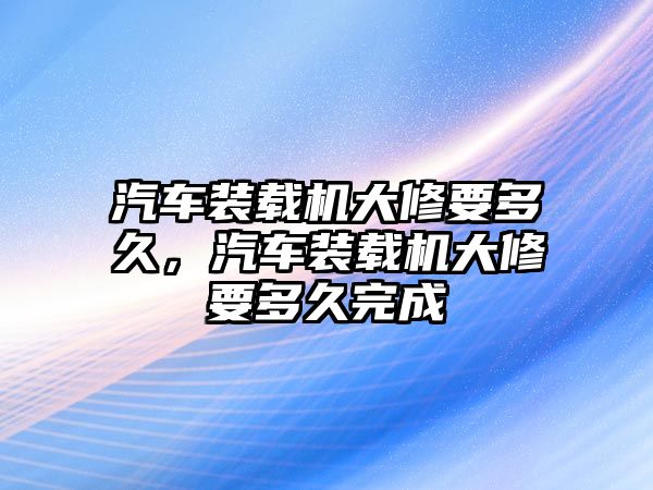 汽車裝載機(jī)大修要多久，汽車裝載機(jī)大修要多久完成