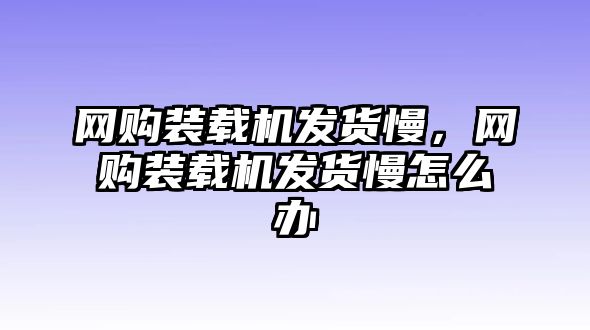 網(wǎng)購(gòu)裝載機(jī)發(fā)貨慢，網(wǎng)購(gòu)裝載機(jī)發(fā)貨慢怎么辦