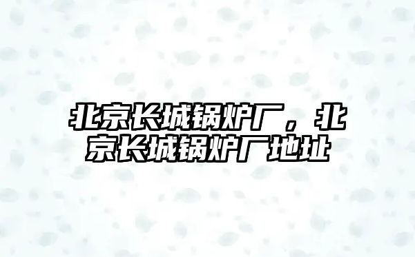 北京長城鍋爐廠，北京長城鍋爐廠地址