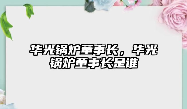 華光鍋爐董事長，華光鍋爐董事長是誰