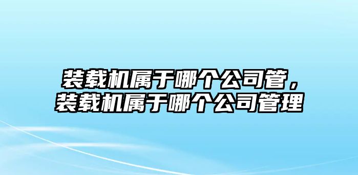 裝載機屬于哪個公司管，裝載機屬于哪個公司管理