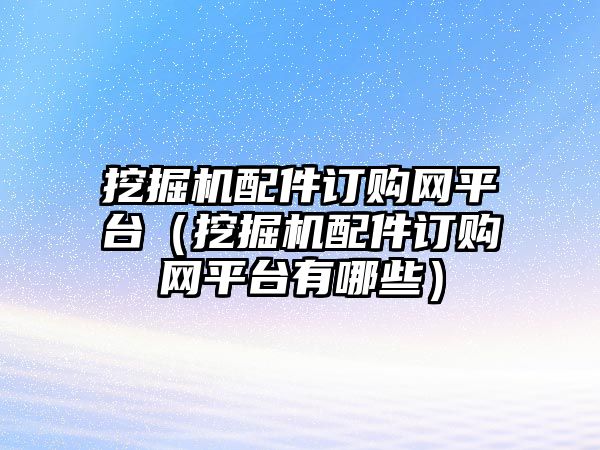 挖掘機(jī)配件訂購網(wǎng)平臺（挖掘機(jī)配件訂購網(wǎng)平臺有哪些）