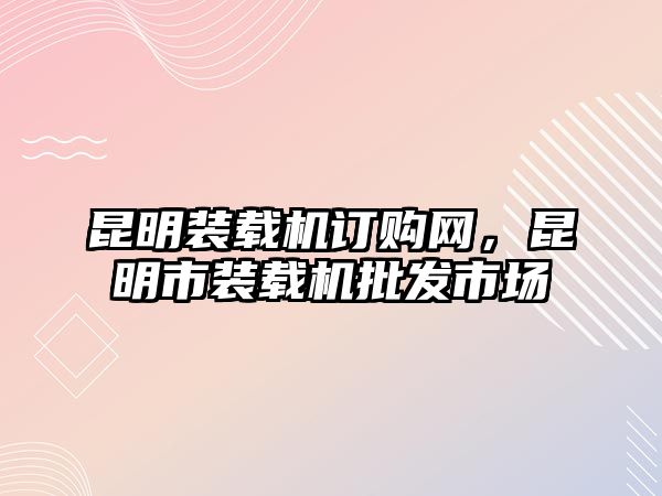 昆明裝載機(jī)訂購(gòu)網(wǎng)，昆明市裝載機(jī)批發(fā)市場(chǎng)