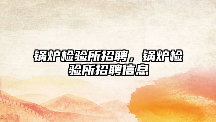 鍋爐檢驗(yàn)所招聘，鍋爐檢驗(yàn)所招聘信息