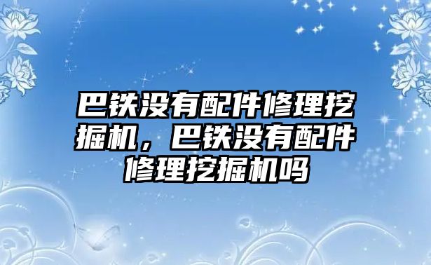 巴鐵沒有配件修理挖掘機，巴鐵沒有配件修理挖掘機嗎