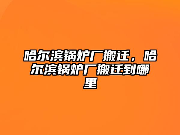 哈爾濱鍋爐廠搬遷，哈爾濱鍋爐廠搬遷到哪里