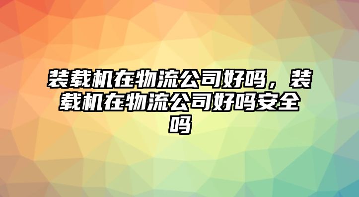 裝載機(jī)在物流公司好嗎，裝載機(jī)在物流公司好嗎安全嗎