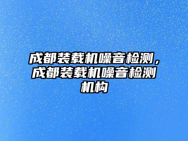 成都裝載機(jī)噪音檢測，成都裝載機(jī)噪音檢測機(jī)構(gòu)