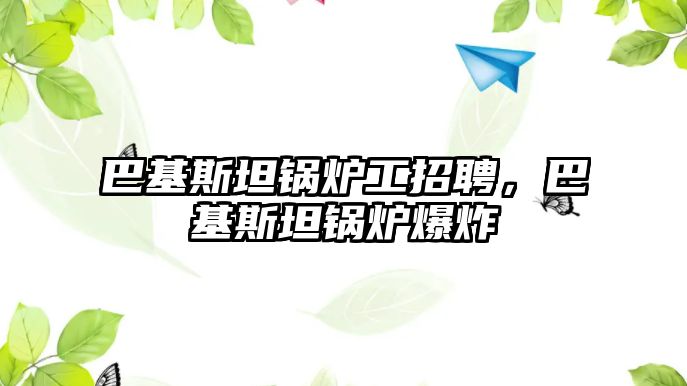 巴基斯坦鍋爐工招聘，巴基斯坦鍋爐爆炸